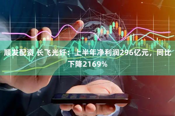 顺发配资 长飞光纤：上半年净利润296亿元，同比下降2169%