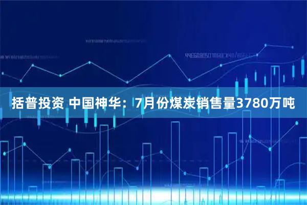 括普投资 中国神华：7月份煤炭销售量3780万吨