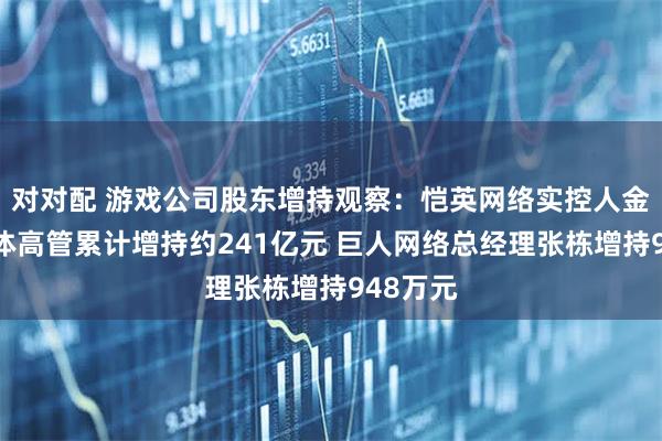 对对配 游戏公司股东增持观察：恺英网络实控人金锋及全体高管累计增持约241亿元 巨人网络总经理张栋增持948万元