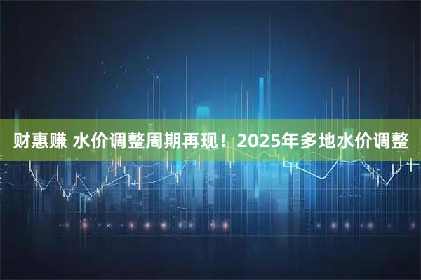 财惠赚 水价调整周期再现！2025年多地水价调整