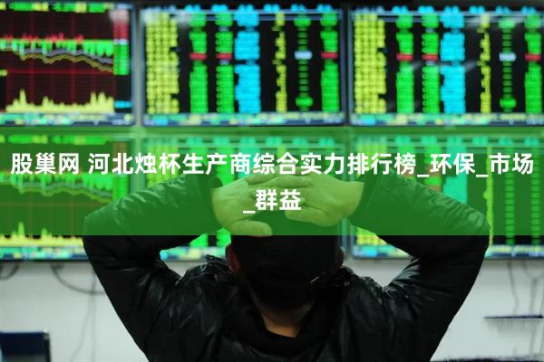 股巢网 河北烛杯生产商综合实力排行榜_环保_市场_群益