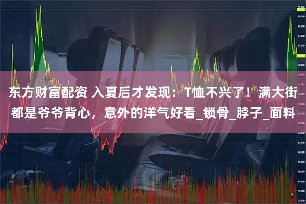 东方财富配资 入夏后才发现：T恤不兴了！满大街都是爷爷背心，意外的洋气好看_锁骨_脖子_面料