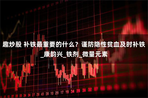 趣炒股 补铁最重要的什么？谨防隐性贫血及时补铁_康韵兴_铁剂_微量元素