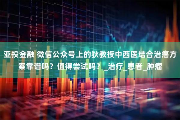 亚投金融 微信公众号上的狄教授中西医结合治癌方案靠谱吗？值得尝试吗？_治疗_患者_肿瘤