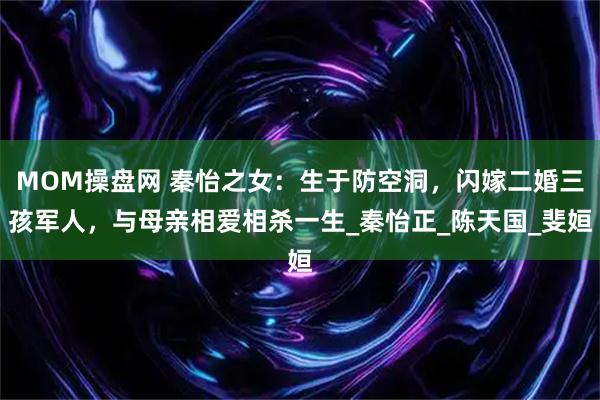 MOM操盘网 秦怡之女：生于防空洞，闪嫁二婚三孩军人，与母亲相爱相杀一生_秦怡正_陈天国_斐姮