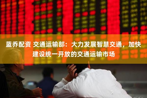 蓝乔配资 交通运输部：大力发展智慧交通，加快建设统一开放的交通运输市场