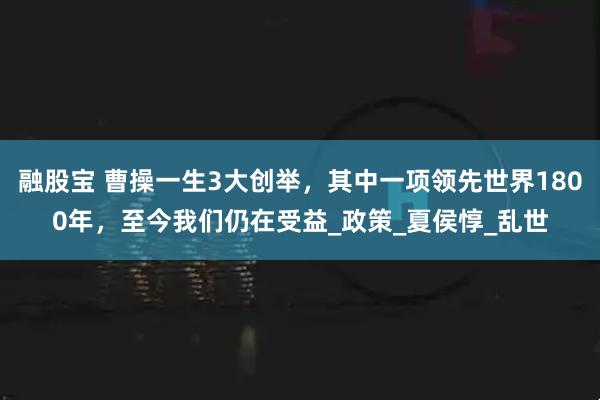 融股宝 曹操一生3大创举，其中一项领先世界1800年，至今我们仍在受益_政策_夏侯惇_乱世