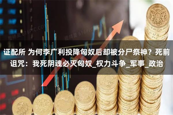 证配所 为何李广利投降匈奴后却被分尸祭神？死前诅咒：我死阴魂必灭匈奴_权力斗争_军事_政治