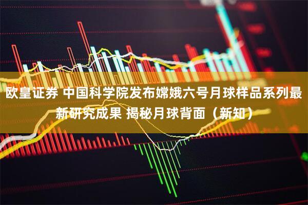 欧皇证券 中国科学院发布嫦娥六号月球样品系列最新研究成果 揭秘月球背面（新知）