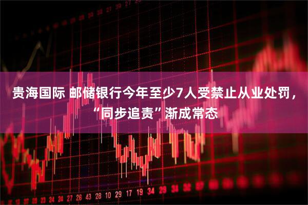 贵海国际 邮储银行今年至少7人受禁止从业处罚，“同步追责”渐成常态