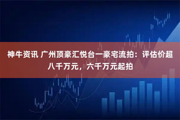 神牛资讯 广州顶豪汇悦台一豪宅流拍：评估价超八千万元，六千万元起拍