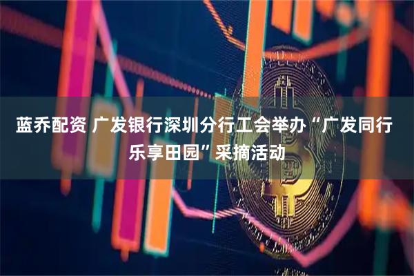 蓝乔配资 广发银行深圳分行工会举办“广发同行 乐享田园”采摘活动