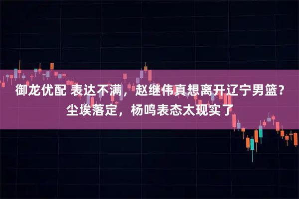 御龙优配 表达不满，赵继伟真想离开辽宁男篮？尘埃落定，杨鸣表态太现实了