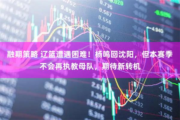融期策略 辽篮遭遇困难！杨鸣回沈阳，但本赛季不会再执教母队，期待新转机