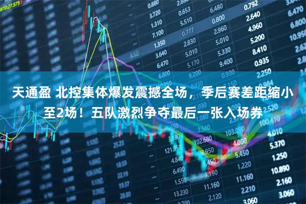 天通盈 北控集体爆发震撼全场，季后赛差距缩小至2场！五队激烈争夺最后一张入场券