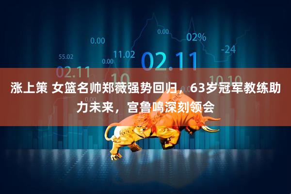 涨上策 女篮名帅郑薇强势回归，63岁冠军教练助力未来，宫鲁鸣深刻领会