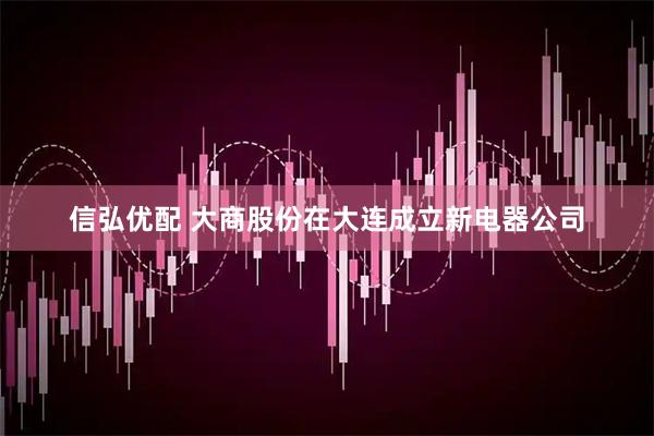 信弘优配 大商股份在大连成立新电器公司