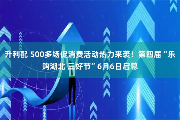 升利配 500多场促消费活动热力来袭！第四届“乐购湖北 三好节”6月6日启幕