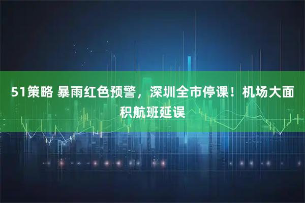 51策略 暴雨红色预警，深圳全市停课！机场大面积航班延误