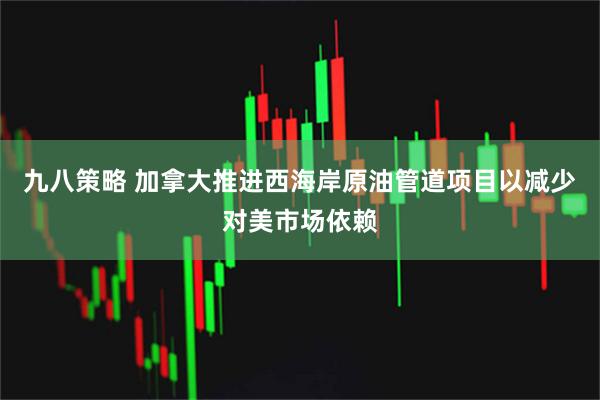 九八策略 加拿大推进西海岸原油管道项目以减少对美市场依赖