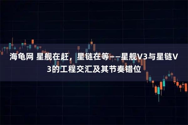 海龟网 星舰在赶，星链在等——星舰V3与星链V3的工程交汇及其节奏错位