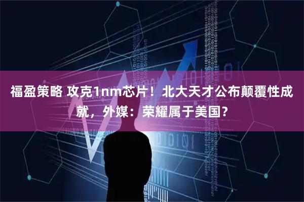 福盈策略 攻克1nm芯片！北大天才公布颠覆性成就，外媒：荣耀属于美国？