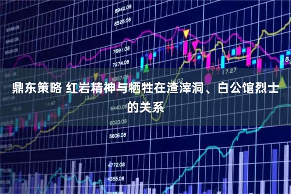 鼎东策略 红岩精神与牺牲在渣滓洞、白公馆烈士的关系