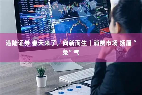 港陆证券 春天来了，向新而生丨消费市场 扬眉“兔”气
